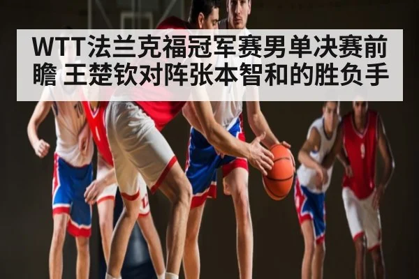 WTT法兰克福冠军赛男单决赛前瞻 王楚钦对阵张本智和的胜负手