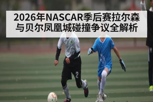 2026年NASCAR季后赛拉尔森与贝尔凤凰城碰撞争议全解析